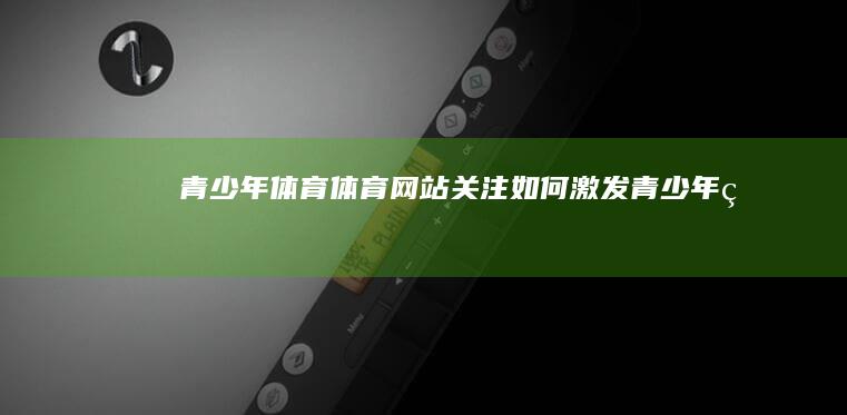 【青少年体育】体育网站关注：如何激发青少年的运动潜能与培养健康习惯 (青少年体育培训师证书有用吗)