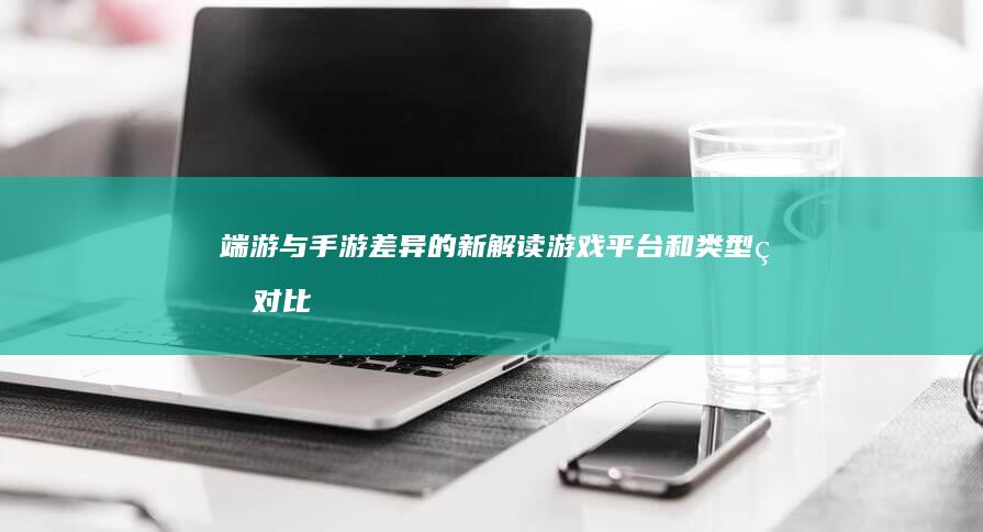 端游与手游差异的新解读：游戏平台和类型的对比与体验探析